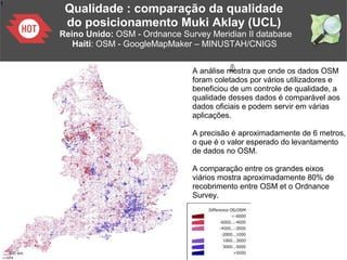 1
A análise mostra que onde os dados OSM
foram coletados por vários utilizadores e
beneficiou de um controle de qualidade, a
qualidade desses dados é comparável aos
dados oficiais e podem servir em várias
aplicações.
A precisão é aproximadamente de 6 metros,
o que é o valor esperado do levantamento
de dados no OSM.
A comparação entre os grandes eixos
viários mostra aproximadamente 80% de
recobrimento entre OSM et o Ordnance
Survey.
Qualidade : comparação da qualidade
do posicionamento Muki Aklay (UCL)
Reino Unido: OSM - Ordnance Survey Meridian II database
Haiti: OSM - GoogleMapMaker – MINUSTAH/CNIGS
 