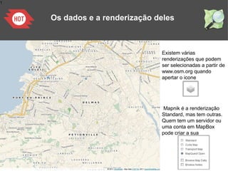 1
Os dados e a renderização deles
Existem várias
renderizações que podem
ser selecionadas a partir de
www.osm.org quando
apertar o icone
Mapnik é a renderização
Standard, mas tem outras.
Quem tem um servidor ou
uma conta em MapBox
pode criar a sua
 