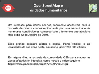 1
OpenStreetMap e
os dados humanitários
Um interesse para dados abertos, facilmente acessíveis para a
resposta de crise e criados rapidamente por uma comunidade de
numerosos contribuidores começou com o terremoto que atingiu o
Haiti o dia 12 de Janeiro de 2010.
Esse grande desastre afetou a capital, Porto-Príncipe, e as
localidades da sua zona oeste, causando talvez 200 000 vítimas.
Em alguns dias, a resposta da comunidade OSM para mapear as
zonas afetadas foi intensiva, como mostra o vídeo seguinte :
https://www.youtube.com/watch?v=3XPvVcUNrjQ
 