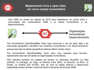 1
Mapeamento livre e open data,
um novo campo humanitário
Organizações
Humanitárias/
Desenvolvimento
Uma ONG foi criada em Agosto de 2010 para estabelecer um ponto entre a
comunidade dos contribudores OSM e os atores humanitários e do
desenvolvimento.
The Humanitarian OpenStreetMap Team quer promover o uso da open data e da
informação geográfica voluntária nos contextos humanitários e de desenvolvimento,
porque esse tipo de dados geográficos básicos faltam muitas vezes.
The Humanitarian OpenStreetMap Team ativa uma resposta para fornecer
rapidamente esse tipo de dados às organizações humanitárias.
HOT trabalha também em projetos de terreno na Indonesia (AusAID), no Haiti
(USAID), no Senegal, no Togo, no Burkina Faso (IOF), no Burundi, na RCA, no
Chade, no Quênia (DG ECHO), afim de criar os dados básicos e desenvolver
capacidades locais através o treino de futros instrutores de técnicas OSM.
 