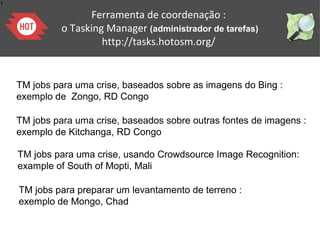 1
TM jobs para uma crise, baseados sobre as imagens do Bing :
exemplo de Zongo, RD Congo
TM jobs para uma crise, baseados sobre outras fontes de imagens :
exemplo de Kitchanga, RD Congo with Nextview imagery
TM jobs para uma crise, usando Crowdsource Image Recognition:
example of South of Mopti, Mali
TM jobs para preparar um levantamento de terreno :
exemplo de Mongo, Chad
Ferramenta de coordenação :
o Tasking Manager (administrador de tarefas)
http://tasks.hotosm.org/
 