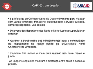 CAP103 : um desáfio
●
6 prefeituras do Corredor Norte de Desenvolvimento para mapear
com várias temáticas: transporte, cultural/social, serviços publicos,
comércio/economia, uso do solo
●
60 jovens dos departamentos Norte e Norte-Leste a supervisionar
e treinar
●
Garantir a durabilidade dos conhecimentos para a continuidade
do mapeamento na região dentro da universidade Henri
Christophe de Limonade
●
Somente tres meses e meio para realizar isso entre março e
junho
As imagens seguintes mostram a diferença entre antes e depois o
projeto.
 