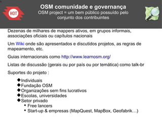 1
OSM comunidade e governança
OSM project = um bem público possuído pelo
conjunto dos contribuintes
Dezenas de milhares de mappers ativos, em grupos informais,
associações oficiais ou capítulos nacionais
Um Wiki onde são apresentados e discutidos projetos, as regras de
mapeamento, etc.
Guias internacionais como http://www.learnosm.org/
Listas de discussão (gerais ou por país ou por temática) como talk-br
Suportes do projeto :
Individuais
Fundação OSM
Organizações sem fins lucrativos
Escolas, universidades
Setor privado
 Free lancers
 Start-up & empresas (MapQuest, MapBox, Geofabrik…)
 