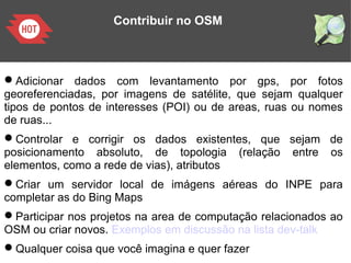 Contribuir no OSM
Adicionar dados com levantamento por gps, por fotos
georeferenciadas, por imagens de satélite, que sejam qualquer
tipos de pontos de interesses (POI) ou de areas, ruas ou nomes
de ruas...
Controlar e corrigir os dados existentes, que sejam de
posicionamento absoluto, de topologia (relação entre os
elementos, como a rede de vias), atributos
Criar um servidor local de imágens aéreas do INPE para
completar as do Bing Maps
Participar nos projetos na area de computação relacionados ao
OSM ou criar novos. Exemplos em discussão na lista dev-talk
Qualquer coisa que você imagina e quer fazer
 