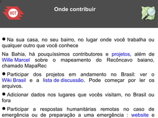1
Onde contribuir
Na sua casa, no seu bairro, no lugar onde você trabalha ou
qualquer outro que você conhece
Na Bahia, há pouquíssimos contributores e projetos, além de
Wille Marcel sobre o mapeamento do Recôncavo baiano,
chamado MapaRec
Participar dos projetos em andamento no Brasil: ver o
Wiki Brasil e a lista de discussão. Pode começar por ler os
arquivos.
Adicionar dados nos lugares que vocês visitam, no Brasil ou
fora
Participar a respostas humanitárias remotas no caso de
emergência ou de preparação a uma emergência : website e
 