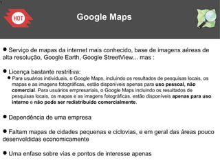 1
Google Maps
Serviço de mapas da internet mais conhecido, base de imagens aéreas de
alta resolução, Google Earth, Google StreetView... mas :
Licença bastante restritiva:
Para usuários individuais, o Google Maps, incluindo os resultados de pesquisas locais, os
mapas e as imagens fotográficas, estão disponíveis apenas para uso pessoal, não
comercial. Para usuários empresariais, o Google Maps incluindo os resultados de
pesquisas locais, os mapas e as imagens fotográficas, estão disponíveis apenas para uso
interno e não pode ser redistribuído comercialmente.
Dependência de uma empresa
Faltam mapas de cidades pequenas e ciclovias, e em geral das áreas pouco
desenvoldidas economicamente
Uma enfase sobre vias e pontos de interesse apenas
 