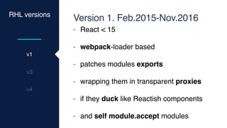 RHL versions
v1
v3
v4
Version 1. Feb.2015-Nov.2016
- React < 15
- webpack-loader based
- patches modules exports
- wrapping them in transparent proxies
- if they duck like Reactish components
- and self module.accept modules
 