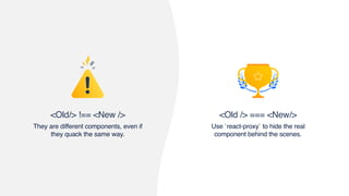 <Old /> === <New/>
Use `react-proxy` to hide the real
component behind the scenes.
<Old/> !== <New />
They are different components, even if
they quack the same way.
 