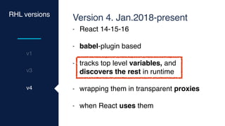 v3
v1
RHL versions
v4
Version 4. Jan.2018-present
- React 14-15-16
- babel-plugin based
- tracks top level variables, and
discovers the rest in runtime
- wrapping them in transparent proxies
- when React uses them
 