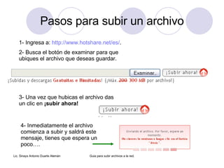 Pasos para subir un archivo 1- Ingresa a: http://www.hotshare.net/es/ . 2- Busca el botón de examinar para que ubiques el archivo que deseas guardar. 3- Una vez que hubicas el archivo das un clic en ¡subir ahora! 4- Inmediatamente el archivo comienza a subir y saldrá este mensaje, tienes que espera un poco….