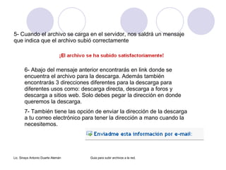 5- Cuando el archivo se carga en el servidor, nos saldrá un mensaje que indica que el archivo subió correctamente 6- Abajo del mensaje anterior encontrarás en link donde se encuentra el archivo para la descarga. Además también encontrarás 3 direcciones diferentes para la descarga para diferentes usos como: descarga directa, descarga a foros y descarga a sitios web. Solo debes pegar la dirección en donde queremos la descarga. 7- También tiene las opción de enviar la dirección de la descarga a tu correo electrónico para tener la dirección a mano cuando la necesitemos.