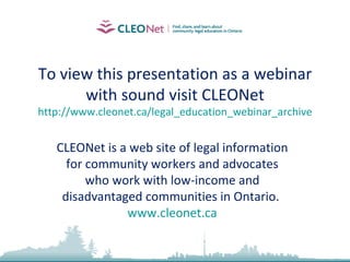 To view this presentation as a webinar with sound visit CLEONet http://www.cleonet.ca/legal_education_webinar_archive CLEONet is a web site of legal information for community workers and advocates who work with low-income and disadvantaged communities in Ontario.  www.cleonet.ca 