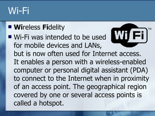 Wi-Fi Wi reless  Fi delity Wi-Fi was intended to be used  for mobile devices and LANs,  but is now often used for Internet access.  It enables a person with a wireless-enabled computer or personal digital assistant (PDA) to connect to the Internet when in proximity of an access point. The geographical region covered by one or several access points is called a hotspot.  