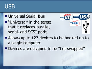 USB U niversal  S erial  B us “Universal” in the sense  that it replaces parallel,  serial, and SCSI ports Allows up to 127 devices to be hooked up to a single computer Devices are designed to be “hot swapped” 
