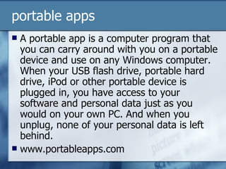 portable apps A portable app is a computer program that you can carry around with you on a portable device and use on any Windows computer. When your USB flash drive, portable hard drive, iPod or other portable device is plugged in, you have access to your software and personal data just as you would on your own PC. And when you unplug, none of your personal data is left behind.  www.portableapps.com 