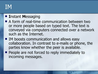 IM I nstant  M essaging A form of real-time communication between two or more people based on typed text. The text is conveyed via computers connected over a network such as the Internet. IM boosts communication and allows easy collaboration. In contrast to e-mails or phone, the parties know whether the peer is available.  People are not forced to reply immediately to incoming messages.  