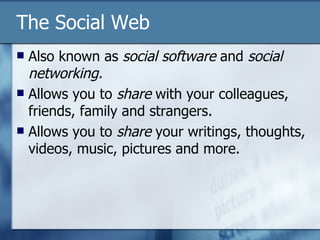 The Social Web Also known as  social software  and  social networking. Allows you to  share  with your colleagues, friends, family and strangers. Allows you to  share  your writings, thoughts, videos, music, pictures and more. 