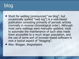 blog Short for weblog (pronounced “we blog”, but occasionally spelled “web log”) is a web-based publication consisting primarily of periodic articles (normally in reverse chronological order). Although most early weblogs were manually updated, tools to automate the maintenance of such sites made them accessible to a much larger population, and the use of some sort of browser-based software is now a typical aspect of "blogging". Also: Blogger, blogoshpere  