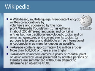 Wikipedia A Web-based, multi-language, free-content encyclopedia written collaboratively by  volunteers and sponsored by the non- profit Wikimedia Foundation. It has editions  in about 200 different languages and contains  entries both on traditional encyclopedic topics and on almanac, gazetteer, and current events topics. Its purpose is to create and distribute a free international encyclopedia in as many languages as possible. Wikipedia  contains approximately 1.6 million articles. More than 600,000 of these are in English. Wikipedia ’s volunteers enforce a policy of "neutral point of view" whereby views presented by notable persons or literature are summarized without an attempt to determine an objective truth.  