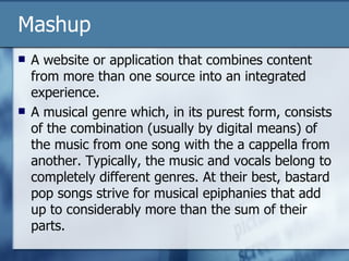 Mashup A website or application that combines content from more than one source into an integrated experience. A musical genre which, in its purest form, consists of the combination (usually by digital means) of the music from one song with the a cappella from another. Typically, the music and vocals belong to completely different genres. At their best, bastard pop songs strive for musical epiphanies that add up to considerably more than the sum of their parts.  