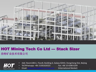 • Add. Room10811, Floor8, Building A, Galaxy SOHO, Dongcheng Dist, Beijing
• Tel/Whatsapp: +86 15281626323 Fax: +86 10 6588 6209
• Email: teresa.zheng@hot-mining.com (International Market)
HOT Mining Tech Co Ltd --- Stack Sizer
浩特矿业技术有限公司
1
 