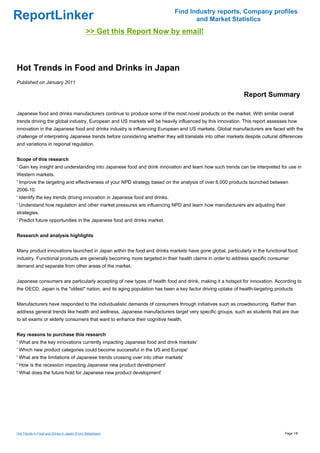 Find Industry reports, Company profiles
ReportLinker                                                                       and Market Statistics
                                              >> Get this Report Now by email!



Hot Trends in Food and Drinks in Japan
Published on January 2011

                                                                                                            Report Summary

Japanese food and drinks manufacturers continue to produce some of the most novel products on the market. With similar overall
trends driving the global industry, European and US markets will be heavily influenced by this innovation. This report assesses how
innovation in the Japanese food and drinks industry is influencing European and US markets. Global manufacturers are faced with the
challenge of interpreting Japanese trends before considering whether they will translate into other markets despite cultural differences
and variations in regional regulation.


Scope of this research
' Gain key insight and understanding into Japanese food and drink innovation and learn how such trends can be interpreted for use in
Western markets.
' Improve the targeting and effectiveness of your NPD strategy based on the analysis of over 6,000 products launched between
2006-10.
' Identify the key trends driving innovation in Japanese food and drinks.
' Understand how regulation and other market pressures are influencing NPD and learn how manufacturers are adjusting their
strategies.
' Predict future opportunities in the Japanese food and drinks market.


Research and analysis highlights


Many product innovations launched in Japan within the food and drinks markets have gone global, particularly in the functional food
industry. Functional products are generally becoming more targeted in their health claims in order to address specific consumer
demand and separate from other areas of the market.


Japanese consumers are particularly accepting of new types of health food and drink, making it a hotspot for innovation. According to
the OECD, Japan is the "oldest" nation, and its aging population has been a key factor driving uptake of health-targeting products


Manufacturers have responded to the individualistic demands of consumers through initiatives such as crowdsourcing. Rather than
address general trends like health and wellness, Japanese manufacturers target very specific groups, such as students that are due
to sit exams or elderly consumers that want to enhance their cognitive health.


Key reasons to purchase this research
' What are the key innovations currently impacting Japanese food and drink markets'
' Which new product categories could become successful in the US and Europe'
' What are the limitations of Japanese trends crossing over into other markets'
' How is the recession impacting Japanese new product development'
' What does the future hold for Japanese new product development'




Hot Trends in Food and Drinks in Japan (From Slideshare)                                                                       Page 1/8
 