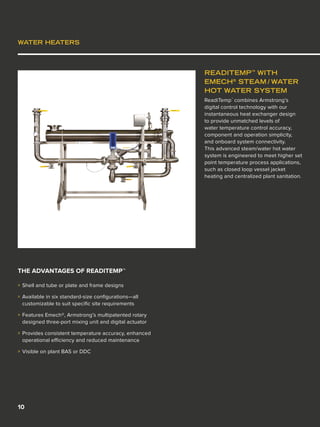 10
WATER HEATERS
READITEMP™
WITH
EMECH®
STEAM / WATER
HOT WATER SYSTEM
ReadiTemp™
combines Armstrong’s
digital control technology with our
instantaneous heat exchanger design
to provide unmatched levels of
water temperature control accuracy,
component and operation simplicity,
and onboard system connectivity.
This advanced steam/water hot water
system is engineered to meet higher set
point temperature process applications,
such as closed loop vessel jacket
heating and centralized plant sanitation.
THE ADVANTAGES OF READITEMP™
»» Shell and tube or plate and frame designs
»» Available in six standard-size configurations—all
customizable to suit specific site requirements
»» Features Emech®, Armstrong’s multipatented rotary
designed three-port mixing unit and digital actuator
»» Provides consistent temperature accuracy, enhanced
operational efficiency and reduced maintenance
»» Visible on plant BAS or DDC
 