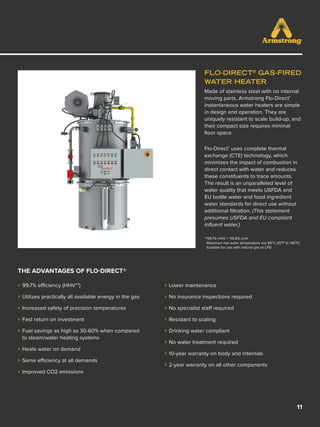 11
FLO-DIRECT®
GAS-FIRED
WATER HEATER
Made of stainless steel with no internal
moving parts, Armstrong Flo-Direct®
instantaneous water heaters are simple
in design and operation. They are
uniquely resistant to scale build-up, and
their compact size requires minimal
floor space.
Flo-Direct®
uses complete thermal
exchange (CTE) technology, which
minimizes the impact of combustion in
direct contact with water and reduces
these constituents to trace amounts.
The result is an unparalleled level of
water quality that meets USFDA and
EU bottle water and food ingredient
water standards for direct use without
additional filtration. (This statement
presumes USFDA and EU compliant
influent water.)
**99.7% HHV = 110.8% LHV
Maximum hot water temperature out 85°C (10°F to 140°F)
Suitable for use with natural gas or LPG	
THE ADVANTAGES OF FLO-DIRECT®
»» 99.7% efficiency (HHV**)
»» Utilizes practically all available energy in the gas
»» Increased safety of precision temperatures
»» Fast return on investment
»» Fuel savings as high as 30-60% when compared
to steam/water heating systems
»» Heats water on demand
»» Same efficiency at all demands
»» Improved CO2 emissions
»» Lower maintenance
»» No insurance inspections required
»» No specialist staff required
»» Resistant to scaling
»» Drinking water compliant
»» No water treatment required
»» 10-year warranty on body and internals
»» 2-year warranty on all other components
 