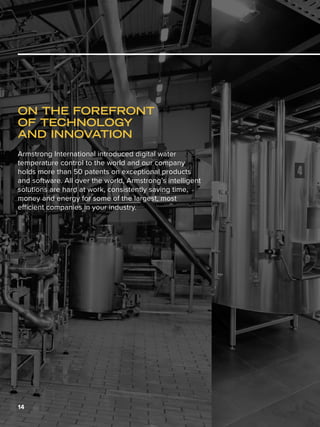 14
ON THE FOREFRONT
OF TECHNOLOGY
AND INNOVATION
Armstrong International introduced digital water
temperature control to the world and our company
holds more than 50 patents on exceptional products
and software. All over the world, Armstrong’s intelligent
solutions are hard at work, consistently saving time,
money and energy for some of the largest, most
efficient companies in your industry.
 