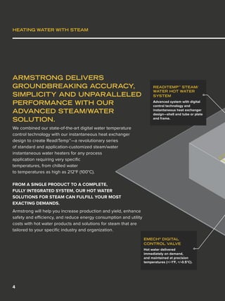 4
HEATING WATER WITH STEAM
ARMSTRONG DELIVERS
GROUNDBREAKING ACCURACY,
SIMPLICITY AND UNPARALLELED
PERFORMANCE WITH OUR
ADVANCED STEAM/WATER
SOLUTION.
We combined our state-of-the-art digital water temperature
control technology with our instantaneous heat exchanger
design to create ReadiTemp™—a revolutionary series
of standard and application-customized steam/water
instantaneous water heaters for any process
application requiring very specific
temperatures, from chilled water
to temperatures as high as 212°F (100°C).
FROM A SINGLE PRODUCT TO A COMPLETE,
FULLY INTEGRATED SYSTEM, OUR HOT WATER
SOLUTIONS FOR STEAM CAN FULFILL YOUR MOST
EXACTING DEMANDS.
Armstrong will help you increase production and yield, enhance
safety and efficiency, and reduce energy consumption and utility
costs with hot water products and solutions for steam that are
tailored to your specific industry and organization.
EMECH®
DIGITAL
CONTROL VALVE
Hot water delivered
immediately on demand,
and maintained at precision
temperatures (+/-1°F, +/-0.5°C).
READITEMP™
STEAM/
WATER HOT WATER
SYSTEM
Advanced system with digital
control technology and
instantaneous heat exchanger
design—shell and tube or plate
and frame.
 