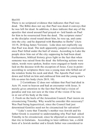 Hot101
There is no scriptural evidence that indicates that Paul was
dead. The Bible does not say that Paul was dead-it conveys that
he was left for dead. In addition, it does indicate that any of the
apostles that stood around Paul prayed or- laid hands on Paul
for him to be resurrected from the dead. The scripture states”
as the disciples stood round about him, he rose up, and came
into the city: and he departed with Barnabas to Derbe” (Acts
14:19, 20 King James Version). Luke does not explicitly say
that Paul was dead. The mob apparently jumped to conclusions
once Paul felled under the hail of stones. According to Luke the
people drew him out of the city supposing he had been dead.
Furthermore, biblical history gives light to the fact that when
someone was raised from the dead the following actions were
taken, words were spoken, bodies were engaged or hands were
laid on the decease-with the exception of Jesus. Case in point-
according to scriptures there was a young man who felled out of
the window broke his neck and died. The Apostle Paul went
down and felled on him and embraced him and the young man’s
life re-enter his body (Acts 20:9, 10).
2 Corinthians 12 does not validate that Paul had died in
Acts 19, went to heaven and had an encounter with Jesus. It
merely gives attention to the fact that Paul had a vision of
paradise and was not sure at the time of the vision if he was
in or out of his body at the time.
2. Fresh on the heels of the Jerusalem Council, Paul insists on
circumcising Timothy. Why would he consider this necessary?
Was Paul being hypocritical, since the Council had just
determined Gentiles need not be circumcised for salvation?
“ Luke’s note that Timothy’s mother was Jewish and his
father Greek is essential to understanding why Paul had asked
Timothy to be circumcised, since he objected so strenuously to
that rite in Galatians. According to later rabbinic law, a child
born of a Jewish mother and a Greek father was considered to
 