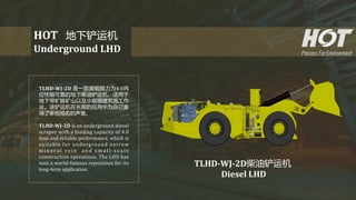 TLHD-WJ-2D 是一款装载能力为4.0吨
位性能可靠的地下柴油铲运机，适用于
地下窄矿脉矿山以及小规模建筑施工作
业。该铲运机在长期的应用中为自己赢
得了举世闻名的声誉。
TLHD-WJ-2D is an underground diesel
scraper with a loading capacity of 4.0
tons and reliable performance, which is
suitable for underground narrow
m i n e r a l v e i n a n d s m a l l - s c a l e
construction operations. The LHD has
won a world-famous reputation for its
long-term application.
HOT 地下铲运机
Underground LHD
TLHD-WJ-2D柴油铲运机
Diesel LHD
 