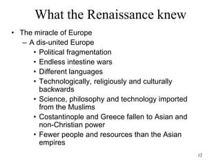 12
What the Renaissance knew
1453: The Ottomans conquer Constantinople and rename
it Istanbul
1492: Christian Castilla reconquers Spain from the Arabs
1492: Columbus in America
1517: Martin Luther’s Reformation
1519: Karl V Habsburg inherits Spain, American colonies,
southern Italy, Austria, Netherlands
1521: Spanish conquistadores in Mexico, then Peru
1530s: Beginning of the wars of religion
1557: Portugal establishes a trading post in Macao (first
European settlement in the Far East)
1620: English pilgrims board the "Mayflower"
1618-1648 Thirty Years' war: France, England, Sweden
win against Austria and Spain (1/3rd of Europe’s
population dies)
 