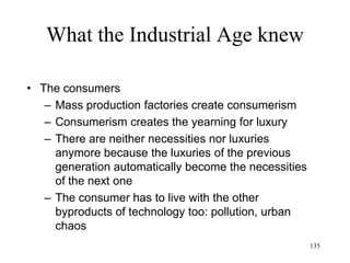 135
What the Industrial Age knew
• Enlightenment/ “Philosophes”
– Voltaire (1756)
• Deism, a purely rational religion
– God created the universe and the physical laws
that govern it
– God has nothing to do with the affairs of the
universe
– God cannot be bribed by humans (prayers, rites)
– Humans can choose good or evil
– Humans shall be punished or rewarded
accordingly
 