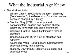 140
What the Industrial Age knew
• Enlightenment in Europe
– General optimism about the human mission,
grounded in science and reason (will last till
the world wars)
– Scientific determinism gradually replaces
religious faith
– Realism
 