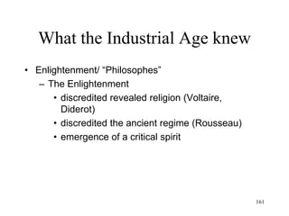 161
What the Industrial Age knew
• Immanuel Kant (1781)
– The ultimate reality (the thing-in-itself, "ding an
sich") cannot be experienced by the human mind
– We experience the world as we perceive it through
our (human) nature
– We cannot know how things are in themselves
– We cannot know the objects of the world, but only
our perceptions of such objects
 