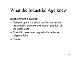 163
What the Industrial Age knew
• Kant (1781)
– Kant’s Ethics:
• Reaction to the utilitarianism of the Enlightenment:
a morality that determines duty regardless of
pleasure and pain
• There is an absolute good
• The existence of morality is as evident as the
existence of physical objects
• Categorical imperative: good actions are those
that one would want as universal laws
 