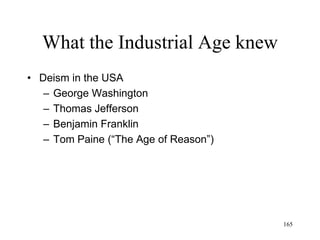 165
What the Industrial Age knew
• Peter Schilling (1800)
– The phenomena of the world vary in degree of
self-consciousness, from the rocks (will is
completely unconscious) to humans (will is
conscious)
– Consciousness emerges from unconscious matter
through stages of self-organization
– All that exists is continuously being redefined by
the process of self-organization
– The universe is moving towards a higher
consciousness of itself
 