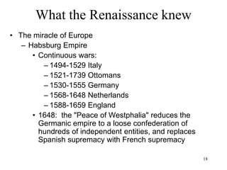 18
What the Renaissance knew
• The gunpowder empires
– Russian Empire (1552-1917)
• Origin: Novgorod, Kiev, Moscow
• Merging of Rus Vikings (loose federation of
warlords and traders) and Slavs
• Multiple races, languages and religions
(Christians, Jews, Muslims, Buddhists,
Pagans)
• Christian Orthodox state: heir to Byzantium
after 1453, successor to Roma and
Byzantium
 
