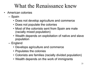 25
What the Renaissance knew
• England
– Dissolution of the monasteries (1536)
– Elizabeth I (1558-1603): Peace
– Boom of iron and coal
– The “glorious” English revolution (1688)
shifts power towards the capitalistic
landowners
– Decline of economic power of the Church
and of the political power of the Monarchy
– Dutch-style market economy vs state-
driven economies of France, Spain, etc
– Rise of private capital markets in England
vs centralized royal finances of France
 