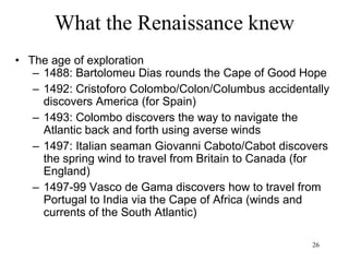 26
What the Renaissance knew
• The century of women
– Caterina Cornaro, queen of Cyprus (1468)
– Lucrezia Borgia, duchess of Este (1501)
– Margaret of Austria, regent of the Netherlands (1507)
– Louise of Savoy, regent of France (1515)
– Margaret, queen of Navarre (1527)
– Caterina de Medici, queen of France (1547)
– Elizabeth I, queen of England and Ireland (1558)
– Christina Wasa, queen of Sweden (1640)
 