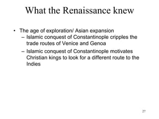 27
What the Renaissance knew
• The age of exploration/ Asian expansion
– Islamic conquest of Constantinople
• cripples the trade routes of Venice and
Genoa
• motivates Christian kings to look for a
different route to the Indies
 