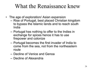 28
What the Renaissance knew
• The age of exploration
– 1488: Bartolomeu Dias rounds the Cape of
Good Hope
– 1492: Cristoforo Colombo/Colon/Columbus
accidentally discovers America (for Spain)
– 1497: Giovanni Caboto/Cabot discovers
the spring wind to travel from Britain to
Canada
– 1497-99 Vasco de Gama discovers how to
travel from Portugal to India via the Cape
of Africa (winds and currents of the South
Atlantic)
– 1522: Ferdinand Magellan's expedition
circumnavigates the globe
 