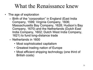 31
What the Renaissance knew
• The age of exploration/ Asian expansion
– Rise of Portugal, best placed Christian kingdom
to bypass the Islamic lands and to reach south
India
– Portugal has nothing to offer to the Indies in
exchange for spices hence it has to use
firepower and colonize
– Portugal becomes the first invader of India to
come from the sea, not from the northeastern
route
– Decline of Venice and Genoa
– Decline of Alexandria
 