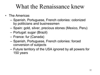 32
What the Renaissance knew
• The age of exploration/ Asian expansion
– The Dutch empire of the spices
• Malaysia: tin and later rubber (1877)
• China: silk and porcelain
• Arakan (west Burma): slaves
• Siam (Thailand): hides
• Sumatra: Pepper and later tobacco (1858)
• Java: textiles and later coffee (1791) and sugar
• Borneo: camphor
• Moluccas: nutmeg, mace, cloves
• Celebes (Sulawesi): rice
 