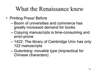 36
What the Renaissance knew
• American colonies
– Crops from America
• Corn
• Potatoes (1588, Spain)
• Most important crops of the world in 2015:
wheat, corn, rice, sugar cane, potato
• Columbus restores Pangaea’s unity of flora
and fauna
– Peruvian guano, the world’s first intensive
fertilizer (after 1840)
– The food supply available to Europeans more
than doubles
– End of the great famines
 