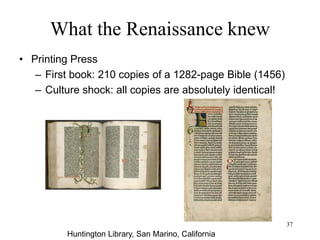 37
What the Renaissance knew
• Printing Press/ Before
– Boom of universities and commerce has
greatly increased demand for books
– Copying manuscripts is time-consuming
and error-prone
– 1422: The library of Cambridge Univ has
only 122 manuscripts
– Gutenberg (1456): movable type
(impractical for Chinese characters)
 
