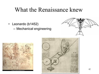 42
What the Renaissance knew
• Culture leaves the monastery - profession of the father
– Thomas More lawyer
– Mikolaj Kopernik merchant
– Michel Montaigne merchant
– Tycho Brahe aristocrat
– Giordano Bruno poor soldier
– Johannes Kepler poor soldier
– Francis Bacon aristocrat
– Galileo Galilei musician
– Blaise Pascal judge
– René Descartes politician
– Thomas Hobbes priest
– Robert Boyle aristocrat
– Athanasius Kircher
teacher
– Baruch Spinoza merchant
– Isaac Newton farmer
– John Locke lawyer
– George Berkeley
aristocrat
– Gottfried Leibniz teacher
– Carl von Linne priest
– David Hume aristocrat
 