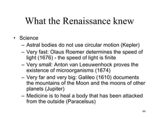 44
What the Renaissance knew
• Leonardo (b1452)
– Systematic experimentation (not just
speculation)
– Not interested in tradition
– Forces shape nature
– Inductive method
– The Earth rotates on its axis, the Sun
does not move (pre-Copernican)
– Manuscripts "lost" until the 18th century
but widely circulated in his lifetime
 
