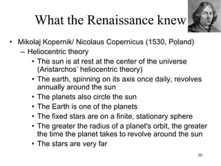 50
What the Renaissance knew
• Johannes Kepler (1619, Germany)
– Laws of planetary motion
• Planets move in ellipses (motion is not
uniformly circular)
• The square of a planet’s periodic time is
proportional to the cube of its mean
distance from the sun
– The heavens are a machine
 